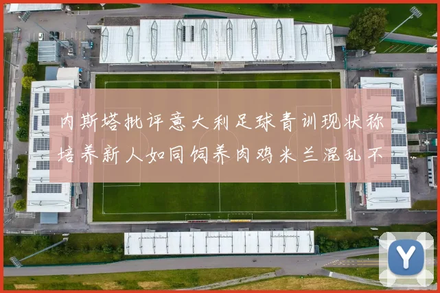 内斯塔批评意大利足球青训现状称培养新人如同饲养肉鸡米兰混乱不堪