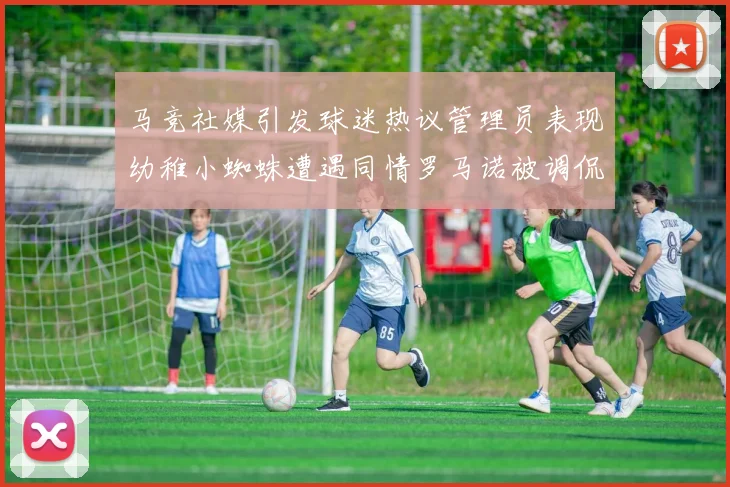 马竞社媒引发球迷热议管理员表现幼稚小蜘蛛遭遇同情罗马诺被调侃