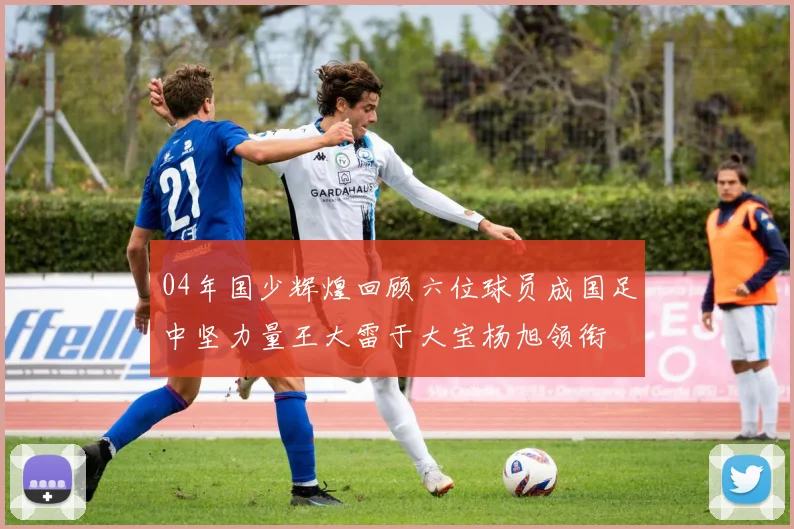04年国少辉煌回顾六位球员成国足中坚力量王大雷于大宝杨旭领衔