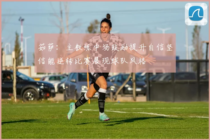 茹萨：主教练中场鼓励提升自信坚信能逆转比赛展现球队风格
