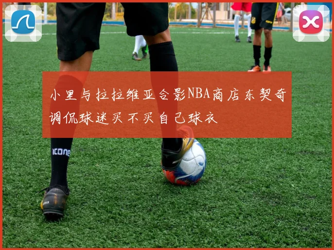 小里与拉拉维亚合影NBA商店东契奇调侃球迷买不买自己球衣