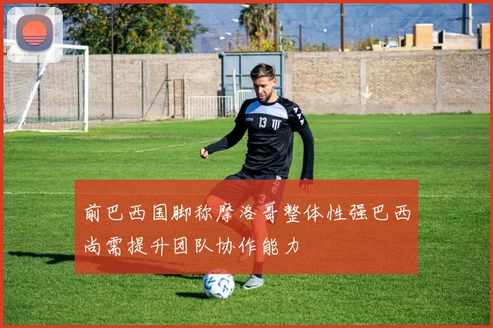 前巴西国脚称摩洛哥整体性强巴西尚需提升团队协作能力