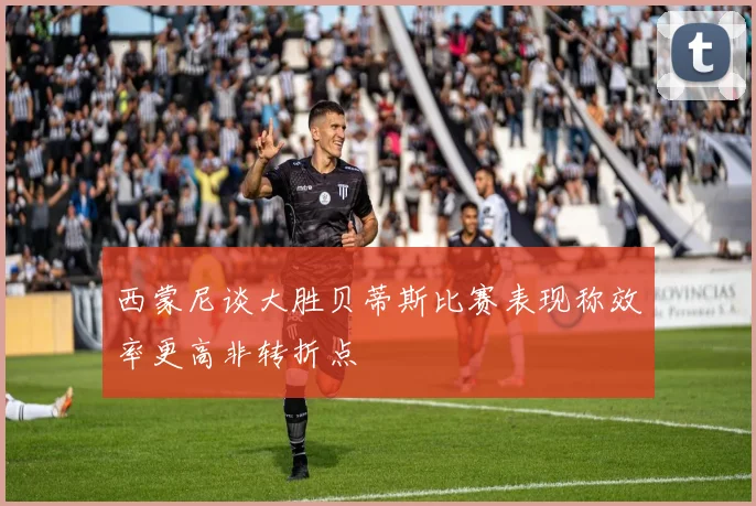 西蒙尼谈大胜贝蒂斯比赛表现称效率更高非转折点