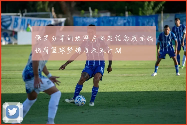 保罗分享训练照片坚定信念表示我仍有篮球梦想与未来计划