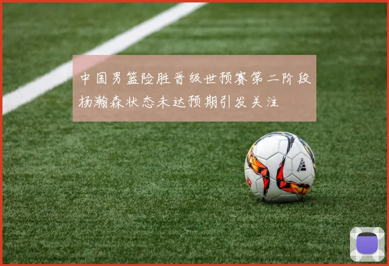 中国男篮险胜晋级世预赛第二阶段杨瀚森状态未达预期引发关注