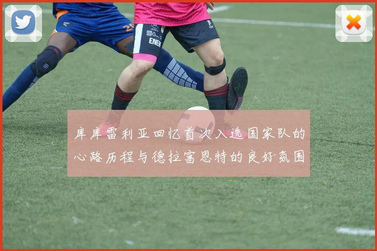 库库雷利亚回忆首次入选国家队的心路历程与德拉富恩特的良好氛围