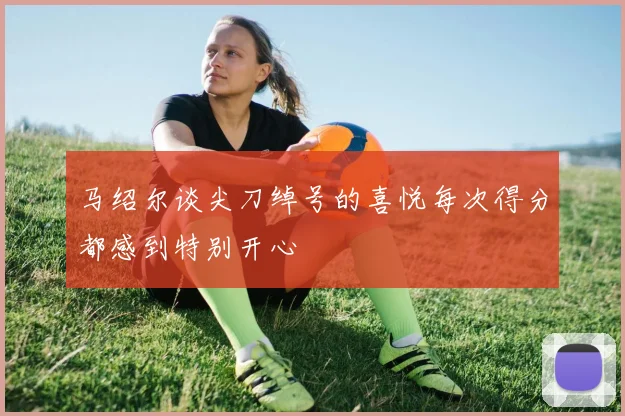 马绍尔谈尖刀绰号的喜悦每次得分都感到特别开心