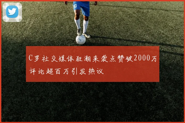 C罗社交媒体狂潮来袭点赞破2000万评论超百万引发热议