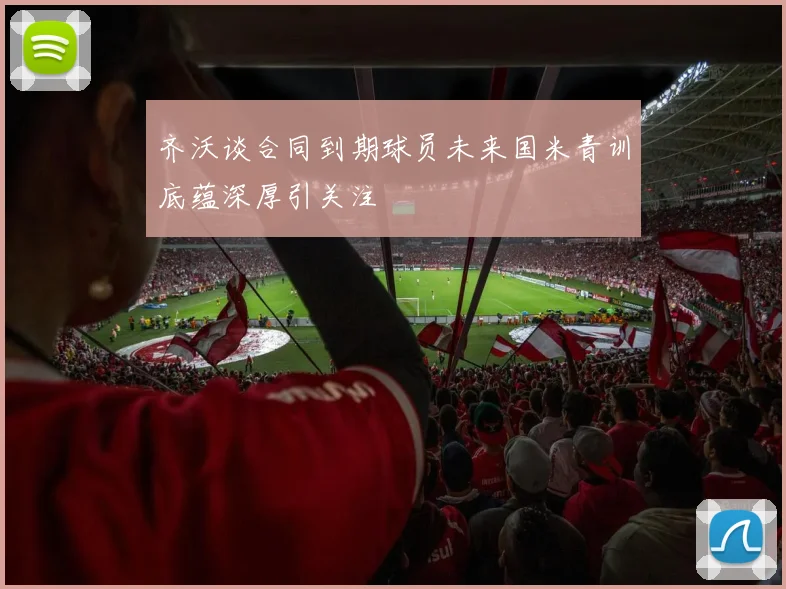 齐沃谈合同到期球员未来国米青训底蕴深厚引关注