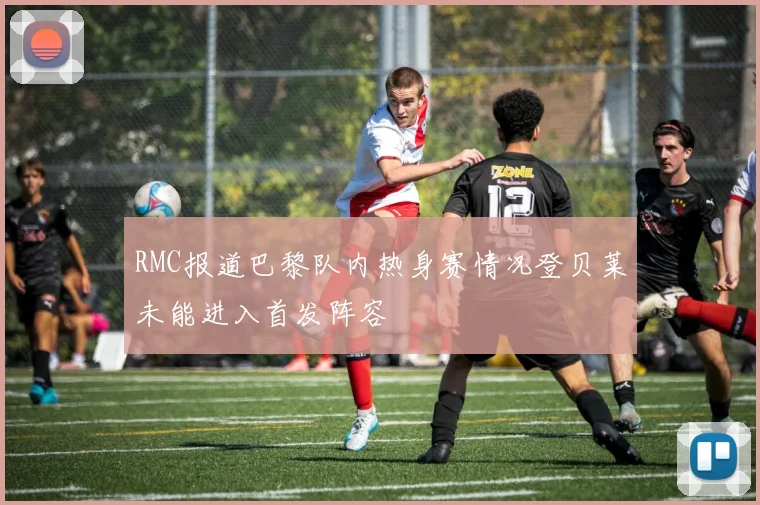RMC报道巴黎队内热身赛情况登贝莱未能进入首发阵容