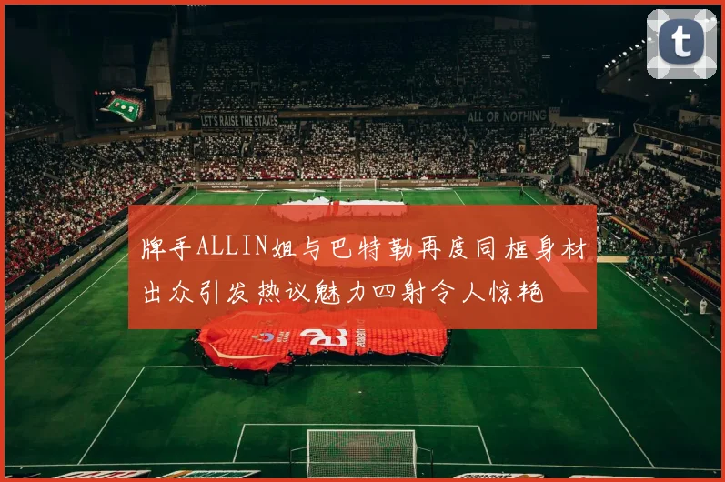 牌手ALLIN姐与巴特勒再度同框身材出众引发热议魅力四射令人惊艳