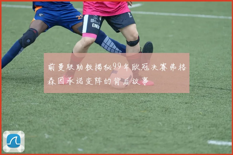 前曼联助教揭秘99年欧冠决赛弗格森因承诺变阵的背后故事
