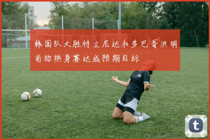 韩国队大胜特立尼达和多巴哥洪明甫称热身赛达成预期目标