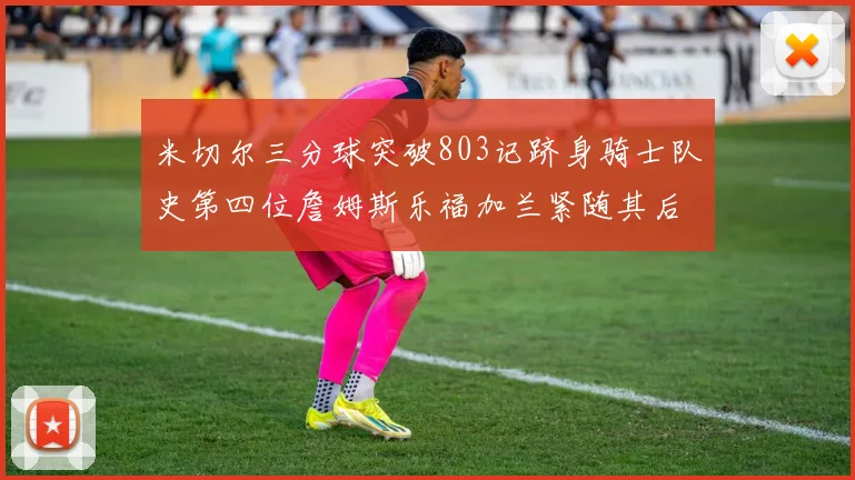 米切尔三分球突破803记跻身骑士队史第四位詹姆斯乐福加兰紧随其后