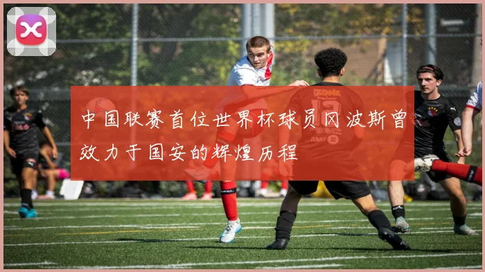 中国联赛首位世界杯球员冈波斯曾效力于国安的辉煌历程